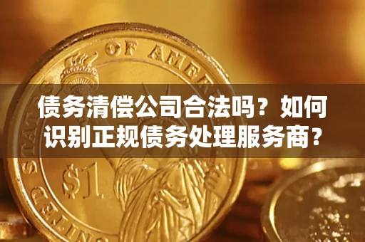 武汉债务清偿公司合法吗？如何识别正规债务处理服务商？