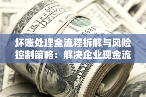 武汉坏账处理全流程拆解与风险控制策略：解决企业现金流顽疾的实战指南
