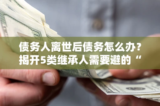 武汉债务人离世后债务怎么办？揭开5类继承人需要避的“坑”