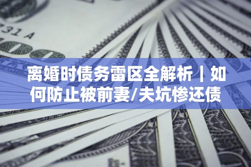 武汉离婚时债务雷区全解析｜如何防止被前妻/夫坑惨还债？
